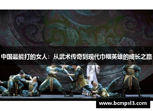 中国最能打的女人：从武术传奇到现代巾帼英雄的成长之路