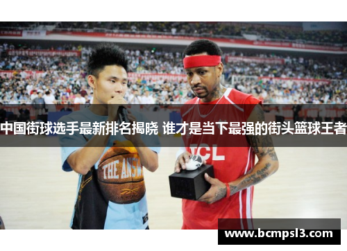 中国街球选手最新排名揭晓 谁才是当下最强的街头篮球王者