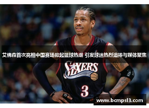 艾佛森首次亮相中国赛场掀起篮球热潮 引发球迷热烈追捧与媒体聚焦