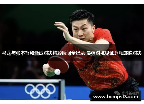 马龙与张本智和激烈对决精彩瞬间全纪录 最强对抗见证乒乓巅峰对决