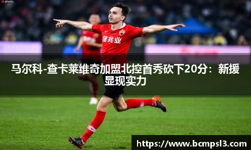 马尔科-查卡莱维奇加盟北控首秀砍下20分：新援显现实力