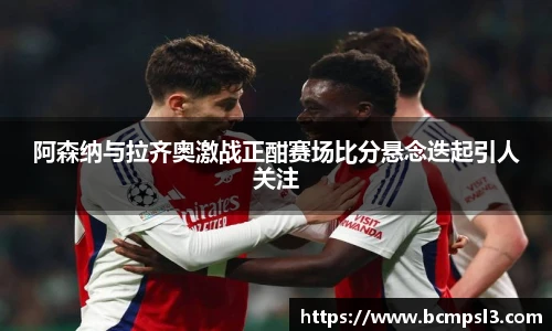阿森纳与拉齐奥激战正酣赛场比分悬念迭起引人关注