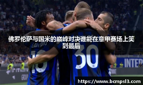 佛罗伦萨与国米的巅峰对决谁能在意甲赛场上笑到最后