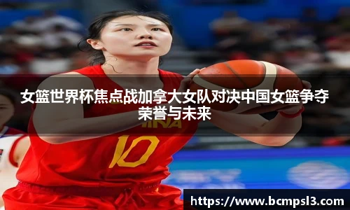 女篮世界杯焦点战加拿大女队对决中国女篮争夺荣誉与未来